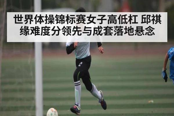 世界体操锦标赛女子高低杠 邱祺缘难度分领先与成套落地悬念 | kaiyun