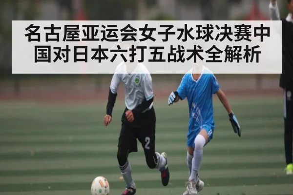 名古屋亚运会女子水球决赛中国对日本六打五战术全解析 | kaiyun